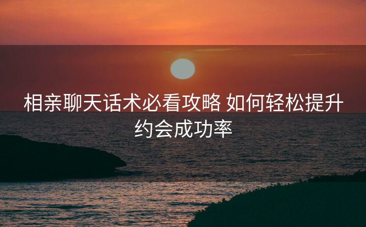 相亲聊天话术必看攻略 如何轻松提升约会成功率