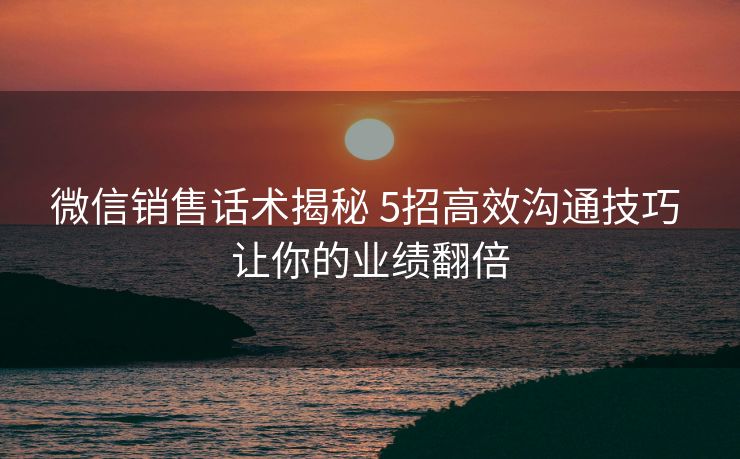 微信销售话术揭秘 5招高效沟通技巧 让你的业绩翻倍
