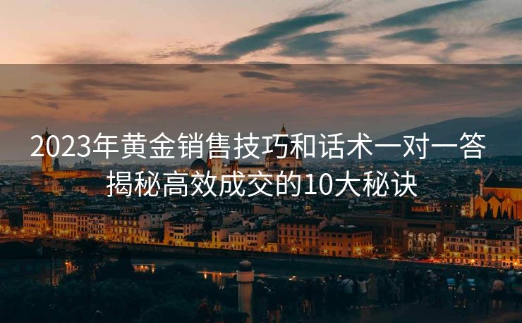 2023年黄金销售技巧和话术一对一答 揭秘高效成交的10大秘诀