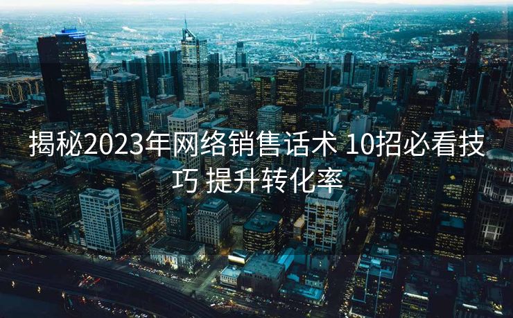 揭秘2023年网络销售话术 10招必看技巧 提升转化率