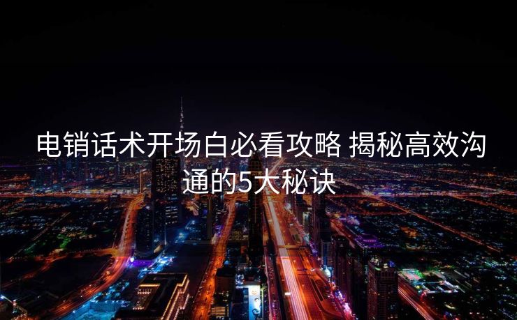 电销话术开场白必看攻略 揭秘高效沟通的5大秘诀