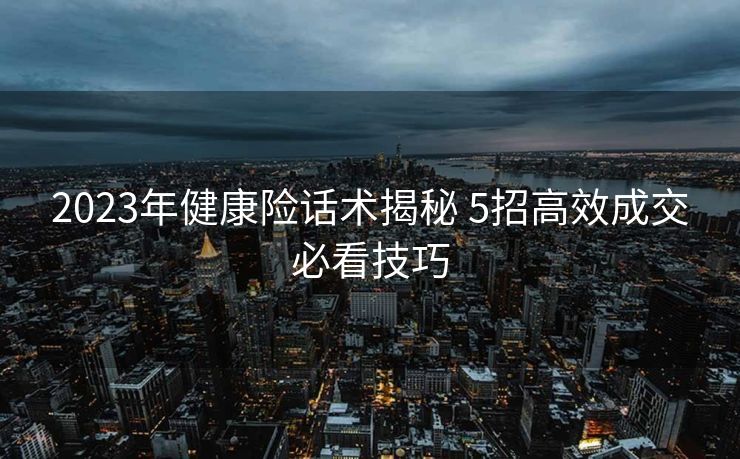 2023年健康险话术揭秘 5招高效成交必看技巧