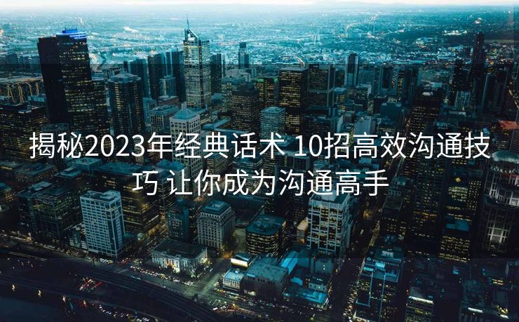 揭秘2023年经典话术 10招高效沟通技巧 让你成为沟通高手