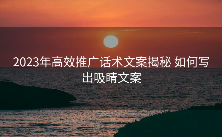2023年高效推广话术文案揭秘 如何写出吸睛文案