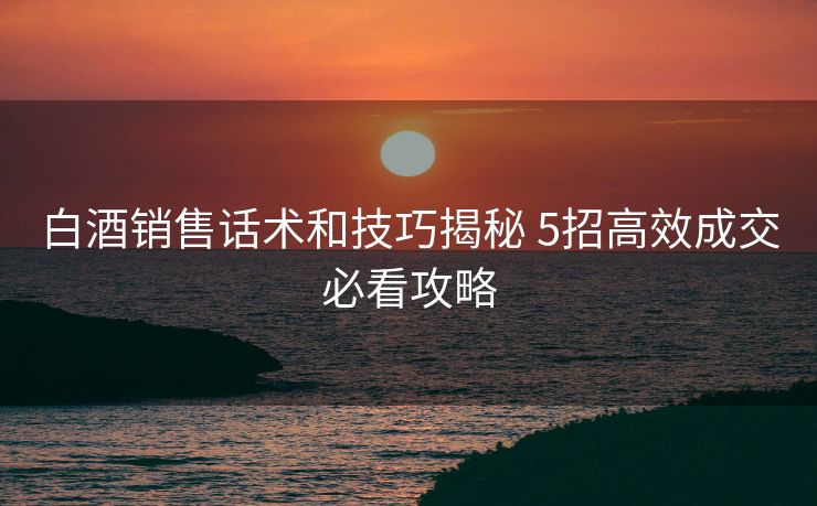 白酒销售话术和技巧揭秘 5招高效成交必看攻略