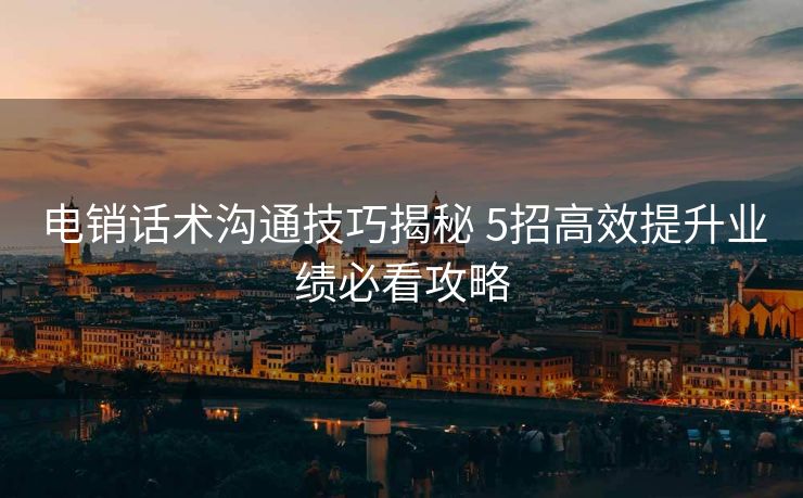电销话术沟通技巧揭秘 5招高效提升业绩必看攻略