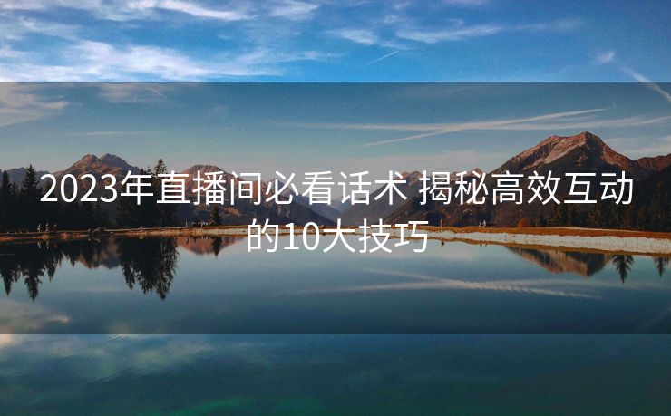 2023年直播间必看话术 揭秘高效互动的10大技巧 2023年直播间必看话术 揭秘高效互动的10大技巧
