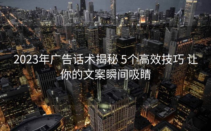 2023年广告话术揭秘 5个高效技巧 让你的文案瞬间吸睛