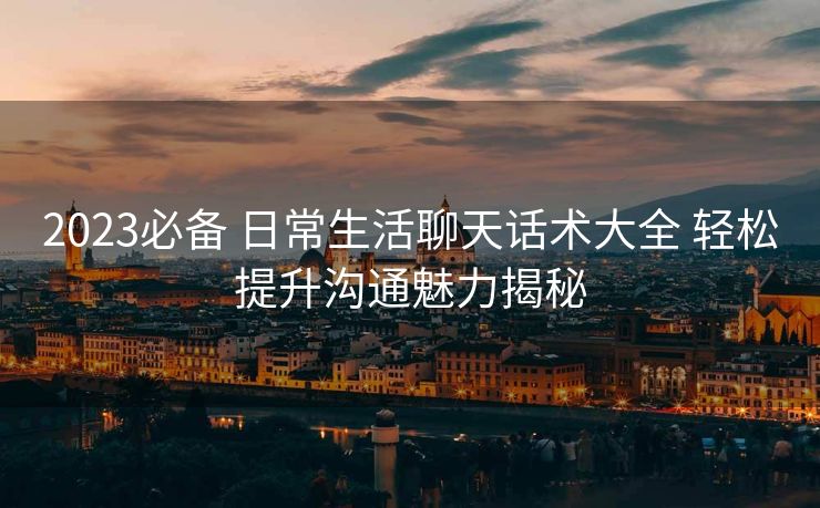 2023必备 日常生活聊天话术大全 轻松提升沟通魅力揭秘 2023必备 日常生活聊天话术大全 轻松提升沟通魅力揭秘