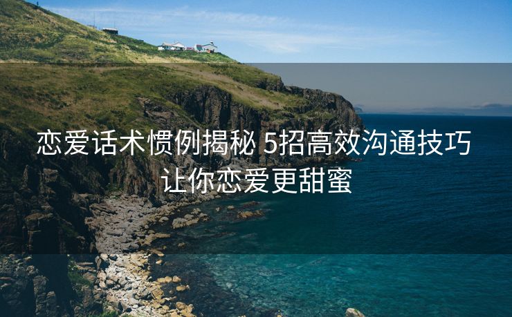 恋爱话术惯例揭秘 5招高效沟通技巧 让你恋爱更甜蜜