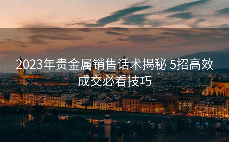 2023年贵金属销售话术揭秘 5招高效成交必看技巧