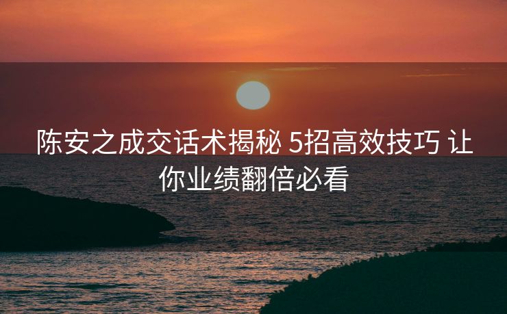 陈安之成交话术揭秘 5招高效技巧 让你业绩翻倍必看
