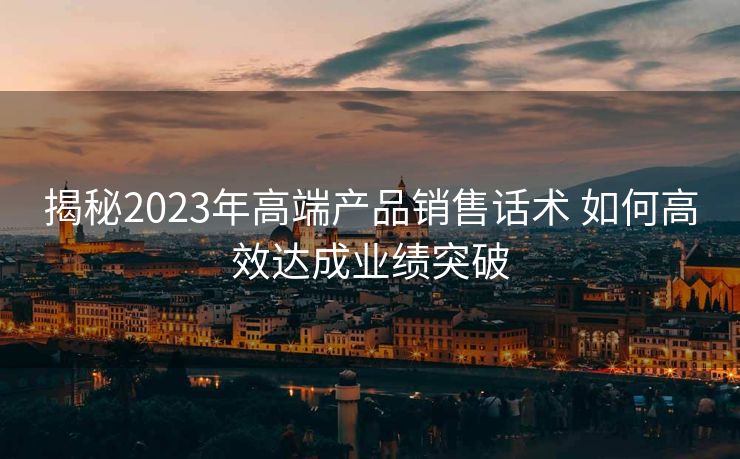 揭秘2023年高端产品销售话术 如何高效达成业绩突破