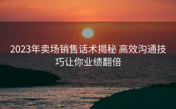 2023年卖场销售话术揭秘 高效沟通技巧让你业绩翻倍