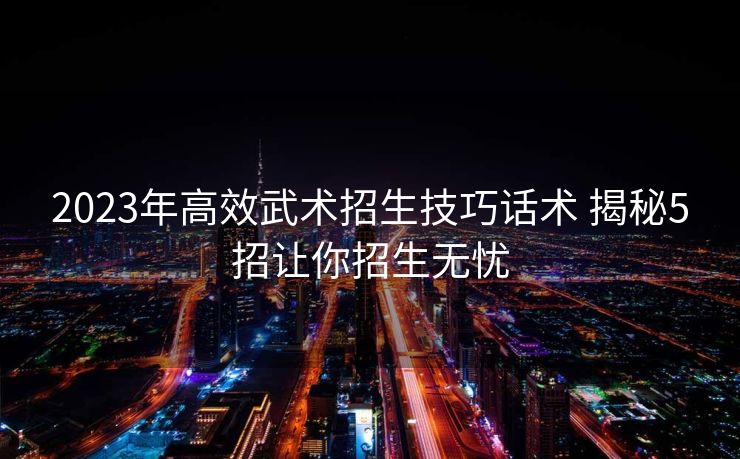 2023年高效武术招生技巧话术 揭秘5招让你招生无忧