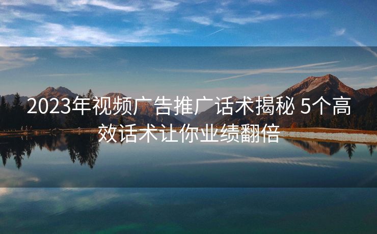 2023年视频广告推广话术揭秘 5个高效话术让你业绩翻倍