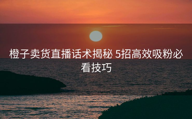 橙子卖货直播话术揭秘 5招高效吸粉必看技巧