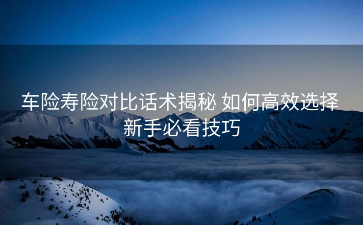 车险寿险对比话术揭秘 如何高效选择 新手必看技巧