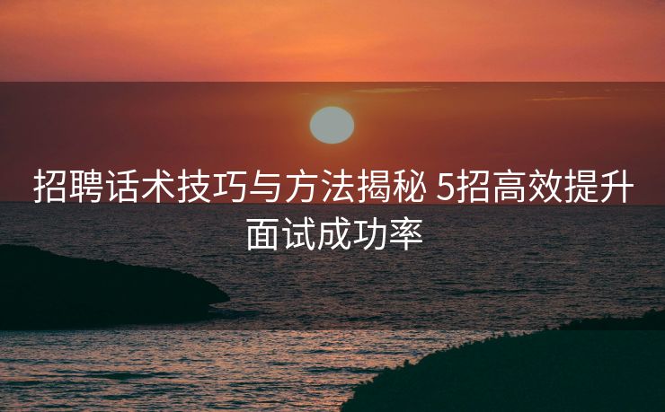 招聘话术技巧与方法揭秘 5招高效提升面试成功率