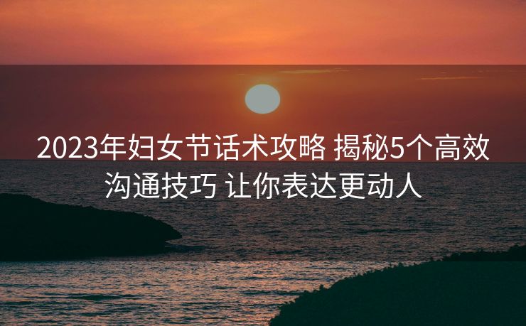 2023年妇女节话术攻略 揭秘5个高效沟通技巧 让你表达更动人