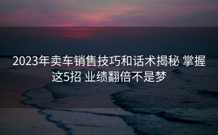 2023年卖车销售技巧和话术揭秘 掌握这5招 业绩翻倍不是梦