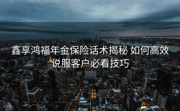 鑫享鸿福年金保险话术揭秘 如何高效说服客户必看技巧