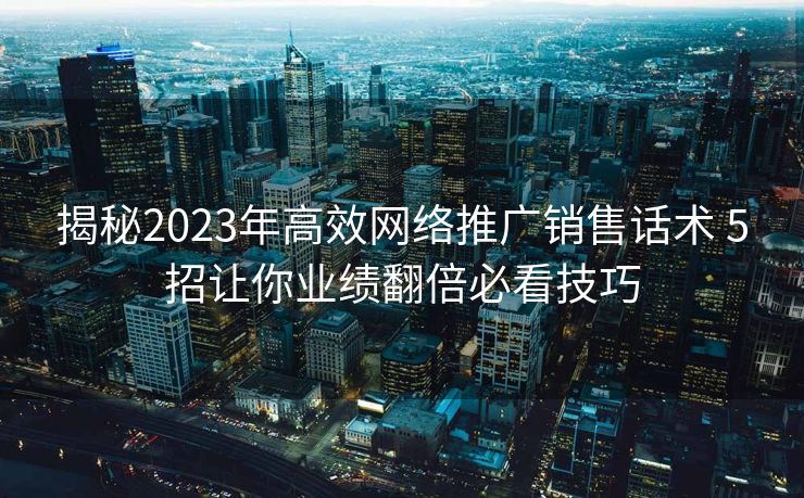 揭秘2023年高效网络推广销售话术 5招让你业绩翻倍必看技巧