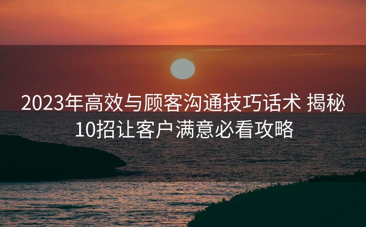 2023年高效与顾客沟通技巧话术 揭秘10招让客户满意必看攻略