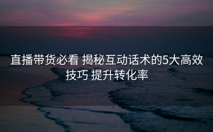 直播带货必看 揭秘互动话术的5大高效技巧 提升转化率