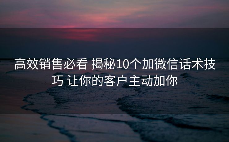 高效销售必看 揭秘10个加微信话术技巧 让你的客户主动加你