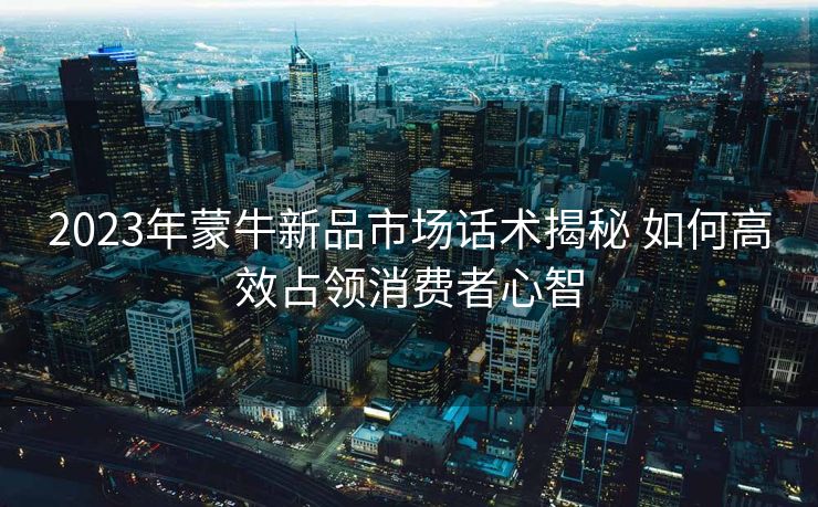 2023年蒙牛新品市场话术揭秘 如何高效占领消费者心智
