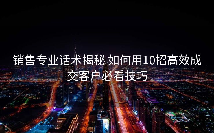销售专业话术揭秘 如何用10招高效成交客户必看技巧