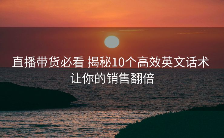 直播带货必看 揭秘10个高效英文话术 让你的销售翻倍