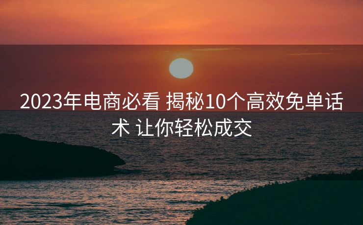 2023年电商必看 揭秘10个高效免单话术 让你轻松成交