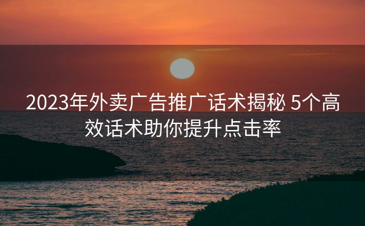 2023年外卖广告推广话术揭秘 5个高效话术助你提升点击率