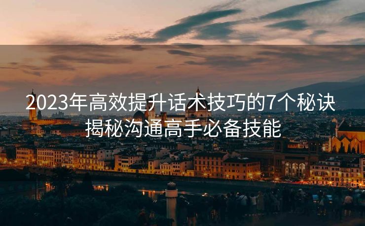 2023年高效提升话术技巧的7个秘诀 揭秘沟通高手必备技能