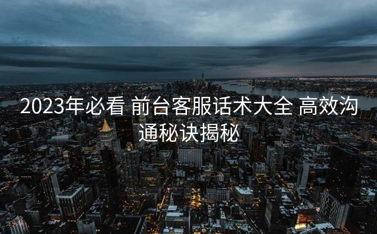 2023年必看 前台客服话术大全 高效沟通秘诀揭秘