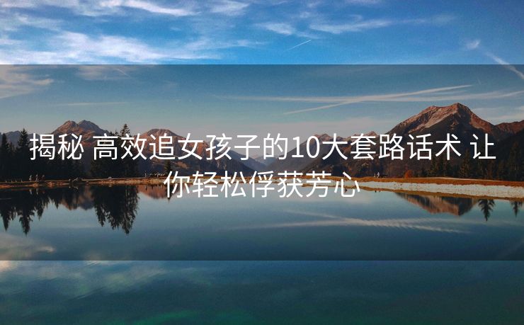 揭秘 高效追女孩子的10大套路话术 让你轻松俘获芳心