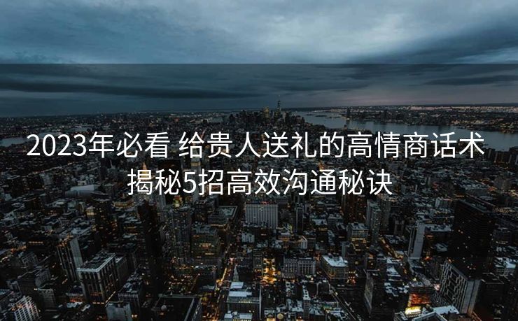 2023年必看 给贵人送礼的高情商话术 揭秘5招高效沟通秘诀