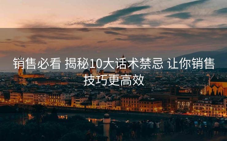 销售必看 揭秘10大话术禁忌 让你销售技巧更高效 销售必看 揭秘10大话术禁忌 让你销售技巧更高效