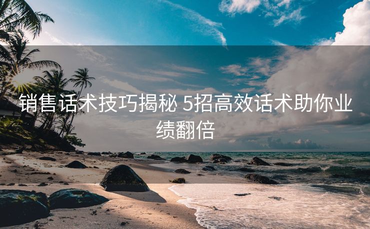 销售话术技巧揭秘 5招高效话术助你业绩翻倍