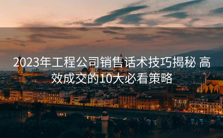 2023年工程公司销售话术技巧揭秘 高效成交的10大必看策略