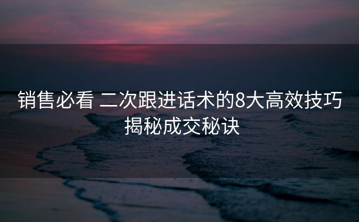 销售必看 二次跟进话术的8大高效技巧 揭秘成交秘诀 销售必看 二次跟进话术的8大高效技巧 揭秘成交秘诀