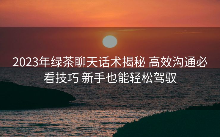 2023年绿茶聊天话术揭秘 高效沟通必看技巧 新手也能轻松驾驭