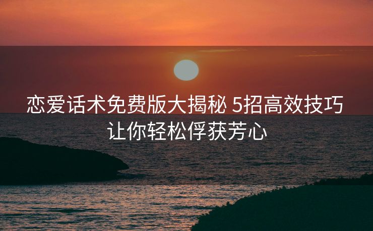 恋爱话术免费版大揭秘 5招高效技巧 让你轻松俘获芳心