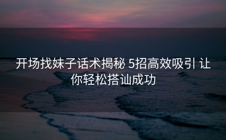 开场找妹子话术揭秘 5招高效吸引 让你轻松搭讪成功