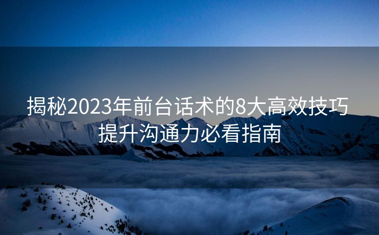 揭秘2023年前台话术的8大高效技巧 提升沟通力必看指南
