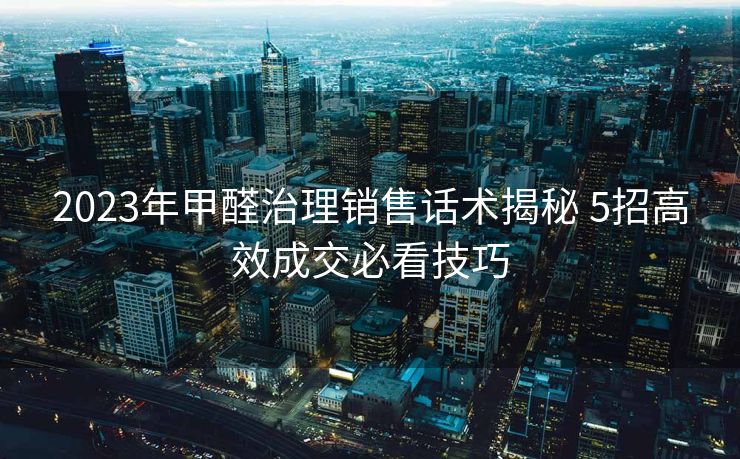 2023年甲醛治理销售话术揭秘 5招高效成交必看技巧 2023年甲醛治理销售话术揭秘 5招高效成交必看技巧