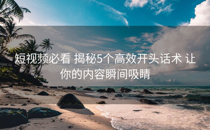 短视频必看 揭秘5个高效开头话术 让你的内容瞬间吸睛