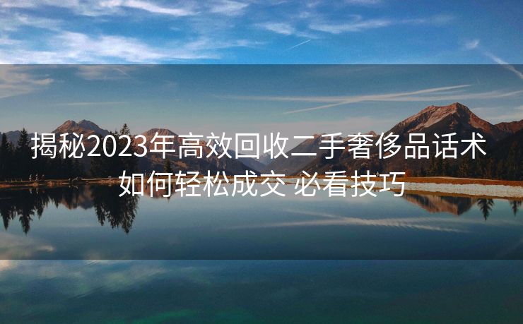 揭秘2023年高效回收二手奢侈品话术 如何轻松成交 必看技巧